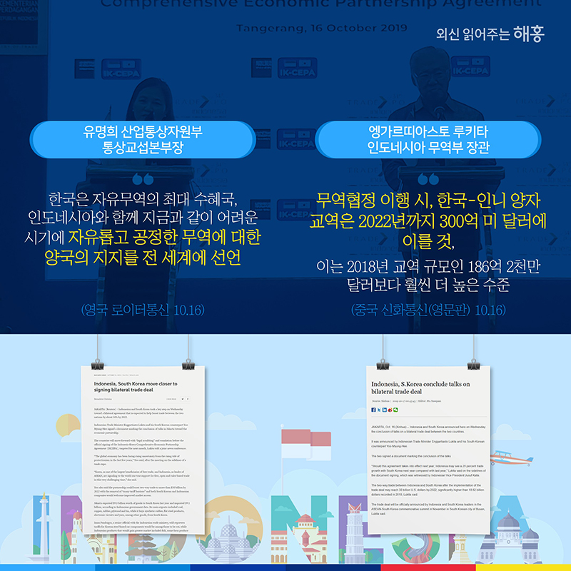 유명희 산업통상자원부 통상교섭본부장 '한국은 자유무역의 최대 수혜국, 인도네시아와 함께 지금과 같이 어려운 시기에 자유롭고 공정한 무역에 대한 양국의 지지를 전 세계에 선언'(영국 로이터통신 10.16)엥가르띠아스토 루키타 인도네시아 무역부 장관 '무역협정 이행 시, 한국-인니 양자 교역은 2022년까지 300억 미 달러에 이를 것,이는 2018년 교역 규모인 186억 2천만 달러보다 훨씬 더 높은 수준'(중국 신화통신(영문판) 10.16)