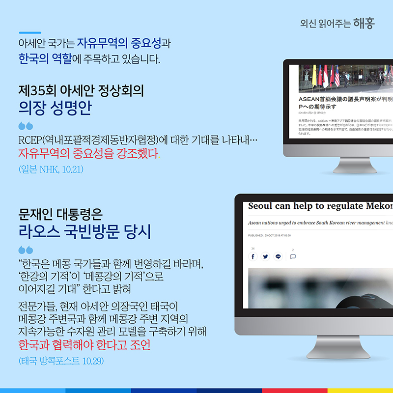 아세안 국가는 자유무역의 중요성과 한국의 역할에 주목하고 있습니다.제35회 아세안 정상회의 의장 성명안 'RCEP(역내포괄적경제동반자협정)에 대한 기대를 나타내…자유무역의 중요성을 강조했다.' (일본 NHK, 10.21)문재인 대통령은 라오스 국빈방문 당시 “한국은 메콩 국가들과 함께 번영하길 바라며, ‘한강의 기적’이 ‘메콩강의 기적’으로 이어지길 기대” 한다고 밝혀전문가들, 현재 아세안 의장국인 태국이 메콩강 주변국과 함께 메콩강 주변 지역의 지속가능한 수자원 관리 모델을 구축하기 위해 한국과 협력해야 한다고 조언(태국 방콕포스트 10.29)