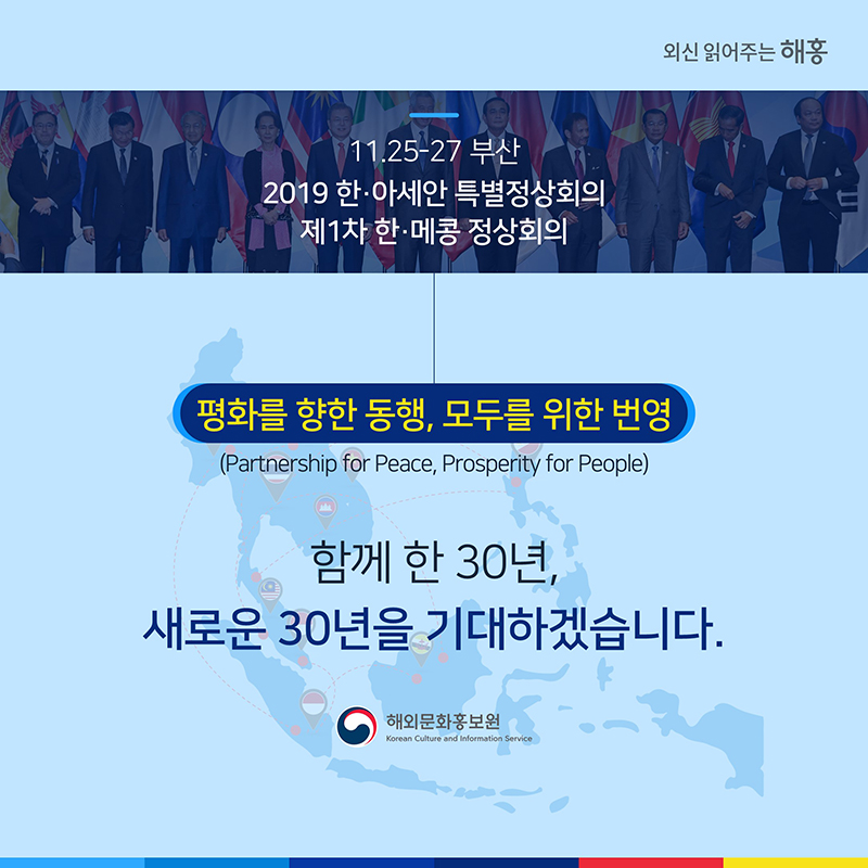11.25-27 부산 2019 한·아세안 특별정상회의 제1차 한·메콩 정상회의 '평화를 향한 동행, 모두를 위한 번영'(Partnership for Peace, Prosperity for People)함께 한 30년, 새로운 30년을 기대하겠습니다. 해외문화홍보원 