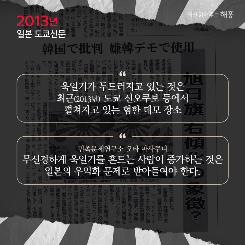 '욱일기가 두드러지고 있는 것은 최근(2013년) 도쿄 신오쿠보 등에서 펼쳐지고 있는 혐한 데모 장소''민족문제연구소 오타 마사쿠니, 무신경하게 욱일기를 흔드는 사람이 증가하는 것은 일본의 우익화 문제로 받아들여야 한다.'
