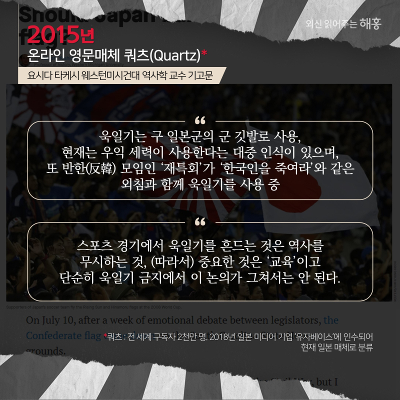 2015년, 온라인 영문매체 쿼츠(Quartz)*   요시다 타케시 웨스턴미시건대 역사학 교수 기고문'욱일기는 구 일본군의 군 깃발로 사용, 현재는 우익 세력이 사용한다는 대중 인식이 있으며, 또 반한(反韓) 모임인 ‘재특회’가 ‘한국인을 죽여라’와 같은 외침과 함께 욱일기를 사용 중''스포츠 경기에서 욱일기를 흔드는 것은 역사를 무시하는 것,(따라서) 중요한 것은 ‘교육’이고 단순히 욱일기 금지에서 이 논의가 그쳐서는 안 된다.'*쿼츠: 전 세계 구독자 2천만 명. 2018년 일본 미디어 기업 ‘유자베이스’에 인수되어 현재 일본 매체로 분류