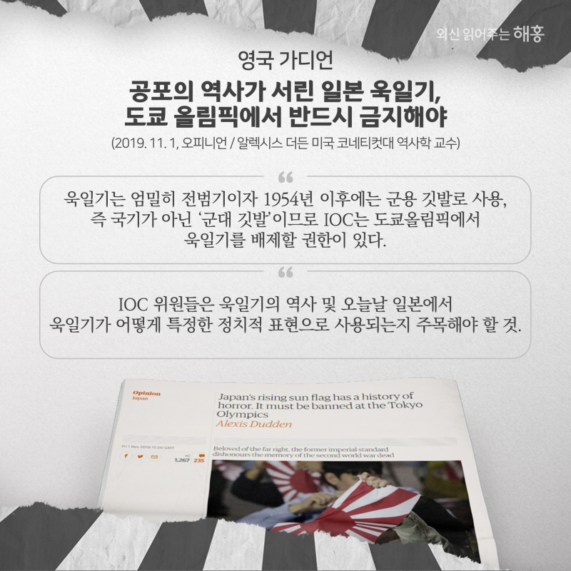 영국 가디언  공포의 역사가 서린 일본 욱일기, 도쿄 올림픽에서 반드시 금지해야  (2019. 11. 1, 오피니언) 알렉시스 더든 미국 코네티컷대 역사학 교수'욱일기는 엄밀히 전범기이자 1954년 이후에는 군용 깃발로 사용, 즉 국기가 아닌 ‘군대 깃발’이므로 IOC는 도쿄올림픽에서 욱일기를 배제할 권한이 있다.''IOC 위원들은 욱일기의 역사 및 오늘날 일본에서 욱일기가 어떻게 특정한 정치적 표현으로 사용되는지 주목해야 할 것.'