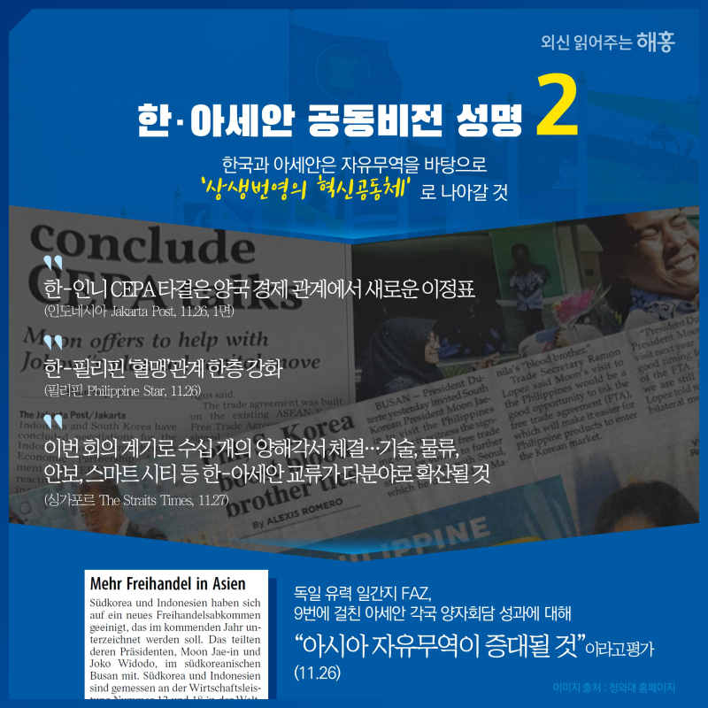 한·아세안 공동비전 성명 ② 한국과 아세안은 자유무역을 바탕으로 ‘상생번영의 혁신공동체’로 나아갈 것'한-인니 CEPA 타결은 양국 경제 관계에서 새로운 이정표'(인도네시아 Jakarta Post, 11.26, 1면)'한-필리핀 ‘혈맹’관계 한층 강화'(필리핀 Philippine Star, 11.26)'이번 회의 계기로 수십 개의 양해각서 체결…기술, 물류, 안보, 스마트 시티 등 한-아세안 교류가 다분야로 확산될 것'(싱가포르 The Straits Times, 11.27)독일 유력 일간지 FAZ, 9번에 걸친 아세안 각국 양자회담 성과에 대해   '아시아 자유무역이 증대될 것'이라고 평가 (11.26)