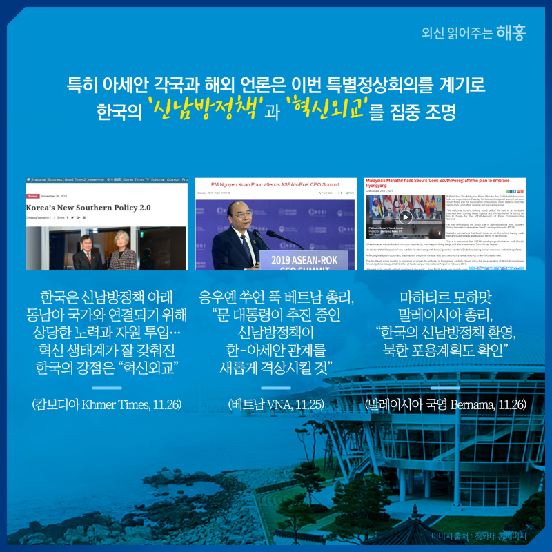 특히 아세안 각국과 해외 언론은 이번 특별정상회의를 계기로 한국의 ‘신남방정책’과 ‘혁신외교’를 집중 조명한국은 신남방정책 아래 동남아 국가와 연결되기 위해 상당한 노력과 자원 투입…혁신 생태계가 잘 갖춰진 한국의 강점은 '혁신외교'(캄보디아 Khmer Times, 11.26)응우옌 쑤언 푹 베트남 총리, '문 대통령이 추진 중인 신남방정책이 한-아세안 관계를 새롭게 격상시킬 것'(베트남 VNA, 11.25)마하티르 모하맛 말레이시아 총리, '한국의신남방정책 환영, 북한 포용계획도 확인' (말레이시아 국영 Bernama, 11.26)