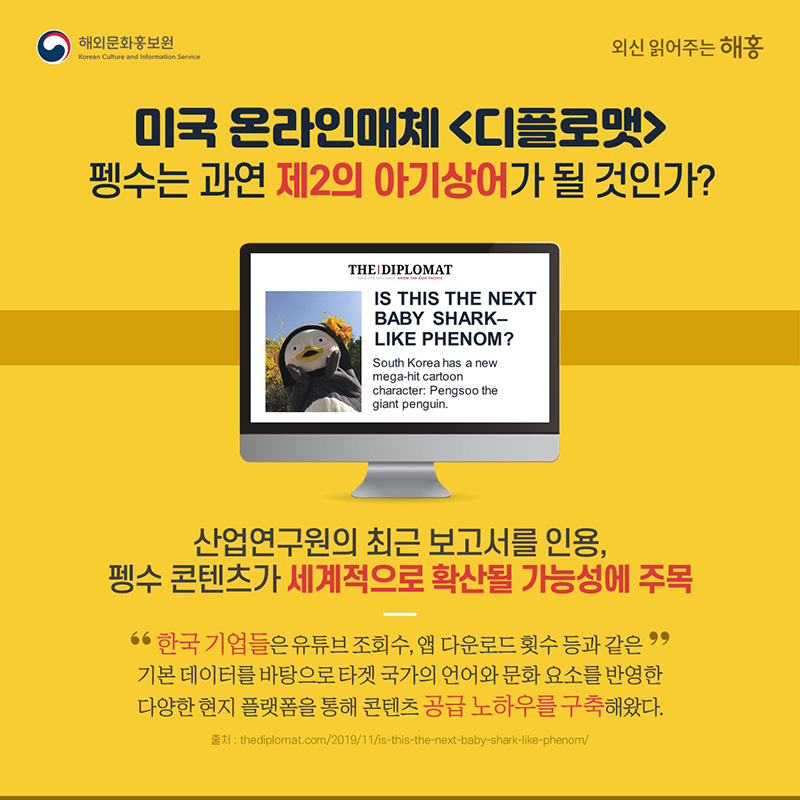 미국 온라인매체 <디플로맷>펭수가 과연 제2의 아기상어 현상이 될까?(12.2)산업연구원의 최근 보고서를 인용,펭수 콘텐츠가 세계적으로 확산될 가능성에 주목“한국 기업들은 유튜브 조회 수, 앱 다운로드 횟수 등과 같은 기본 데이터를 바탕으로 타겟 국가의 언어와 문화 요소를 반영한 다양한 현지 플랫폼을 통해 콘텐츠 공급 노하우를 구축해왔다”