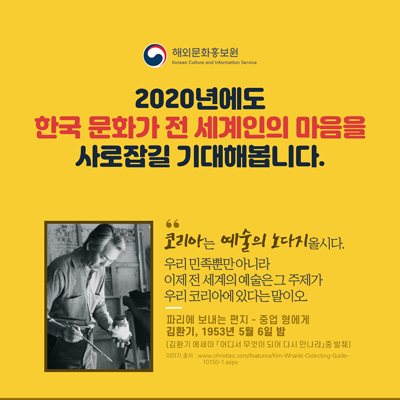 코리아는 예술의 노다지올시다. 우리 민족뿐만 아니라 이제 전 세계의 예술은 그 주제가 우리 코리아에 있다는 말이오.파리에 보내는 편지 –중업 형에게 김환기, 1953년 5월 6일 밤(김환기 에세이 「어디서 무엇이 되어 다시 만나랴」중 발췌)2020년에도 한국 문화가 전 세계인의 마음을 사로잡길 기대해봅니다.