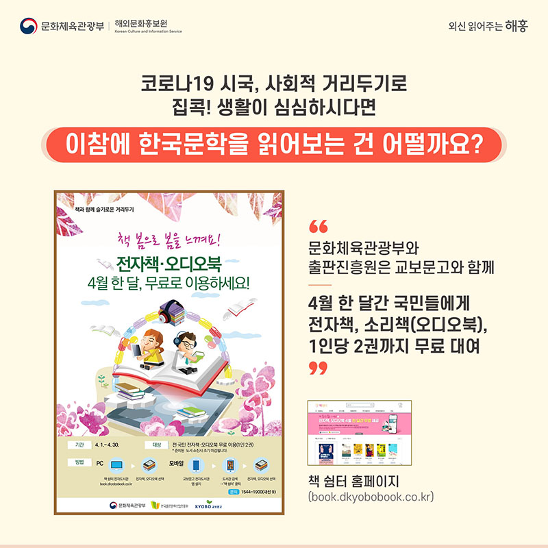 코로나19 시국, 사회적 거리두기로 집콕! 생활이 심심하시다면 이참에 한국문학을 읽어보는 건 어떨까요? 문화체육관광부와 출판진흥원은 교보문고와 함께 4월 한 달간 국민들에게 전자책, 소리책(오디오북), 1인당 2권까지 무료 대여 책 쉼터 홈페이지 (book.dkyobobook.co.kr)