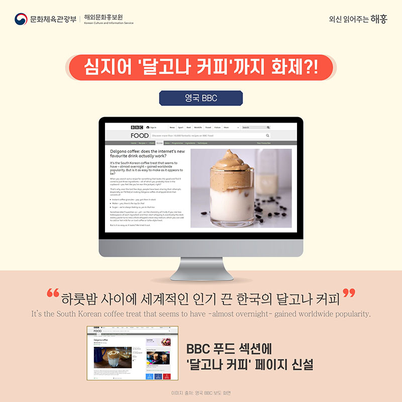 심지어 '달고나 커피'까지 화제?! 영국 BBC '하룻밤 사이에 세계적인 인기 끈 한국의 달고나커피' It’s the South Korean coffee treat that seems to have – almost overnight – gained worldwide popularity. 필요한 재료는 모두 찬장에 있는 것들인데 마치 대박(jackpot)을 터트린 기분일 것! BBC 푸드 섹션에 '달고나 커피' 페이지 신설