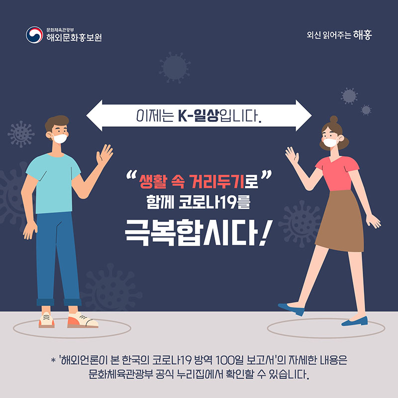 이제는 K-일상입니다. '생활 속 거리두기'로 함께 코로나19를 극복합시다. 문화체육관광부 해외문화홍보원 *'해외언론이 본 한국의 코로나19 방역 100일 보고서'의 자세한 내용은 문화체육관광부 공식 누리집에서 확인할 수 있습니다.