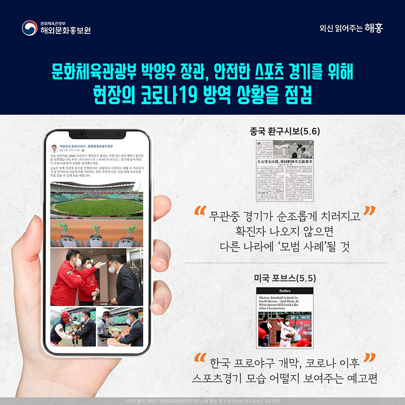 문화체육관광부 박양우 장관, 안전한 스포츠 경기를 위해 현장의 코로나19 방역 상황을 점검 중국 환구시보(5.6) '무관중 경기가 순조롭게 치러지고 확진자 나오지 않으면 다른 나라에 '모범 사례'될 것' 미국 포브스(5.5) '한국 프로야구 개막, 코로나 이후 스포츠경기 모습 어떨지 보여주는 예고편'