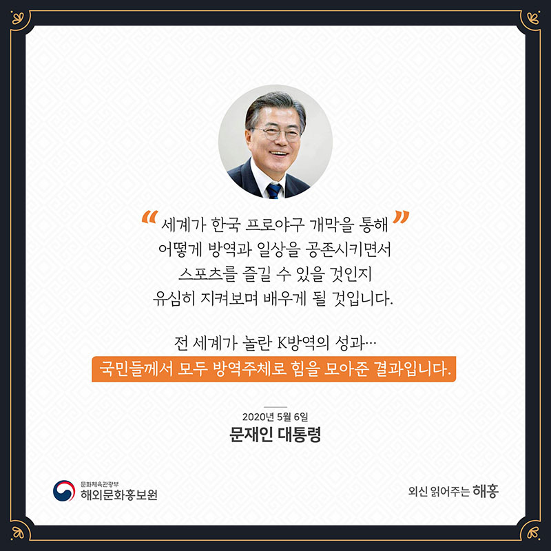 세계가 한국 프로야구 개막을 통해 어떻게 방역과 일상을 공존시키면서 스포츠를 즐길 수 있을 것인지 유심히 지켜보며 배우게 될 것입니다. 전 세계가 놀란 K방역의 성과…국민들께서 모두 방역주체로 힘을 모아준 결과입니다. 2020년 5월 6일 문재인 대통령 문화체육관광부 해외문화홍보원