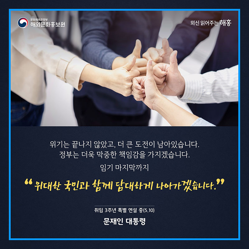 위기는 끝나지 않았고, 더 큰 도전이 남아있습니다. 정부는 더욱 막중한 책임감을 가지겠습니다. 임기 마지막까지 위대한 국민과 함께 담대하게 나아가겠습니다. 취임 3주년 특별 연설 중 문재인 대통령 (5.10) 문화체육관광부 해외문화홍보원