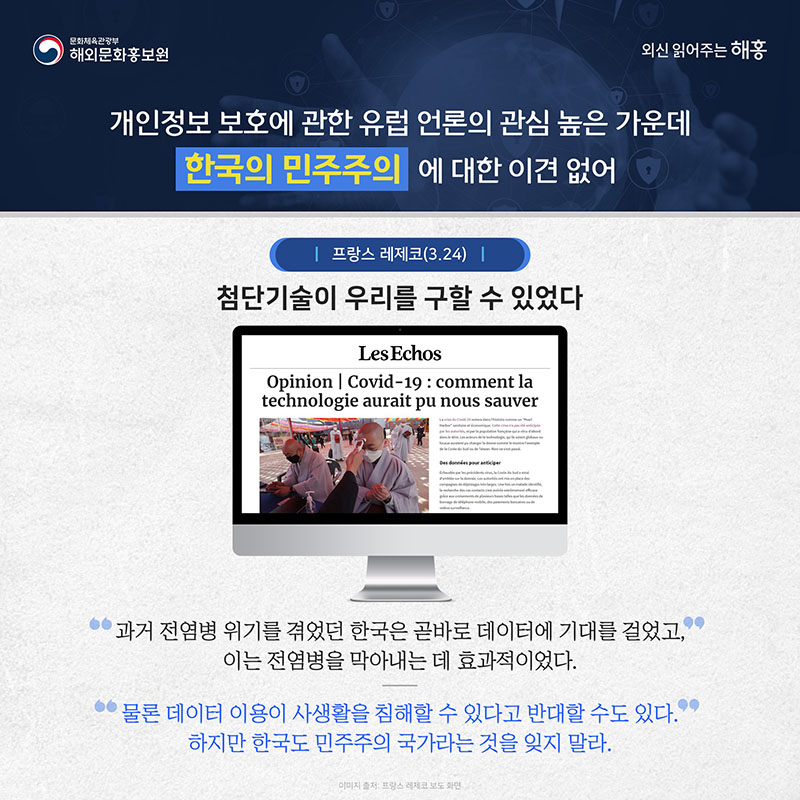 개인정보 보호에 관한 유럽 언론의 관심 높은 가운데 한국의 민주주의에 대한 이견 없어 프랑스 레제코(3.24) (제목)첨단기술이 우리를 구할 수 있었다. 과거 전염병 위기를 겪었던 한국은 곧바로 데이터에 기대를 걸었고, 이는 전염병을 막아내는 데 효과적이었다. 물론 데이터 이용이 사생활을 침해할 수 있다고 반대할 수도 있다. 하지만 한국도 민주주의 국가라는 것을 잊지 말라.