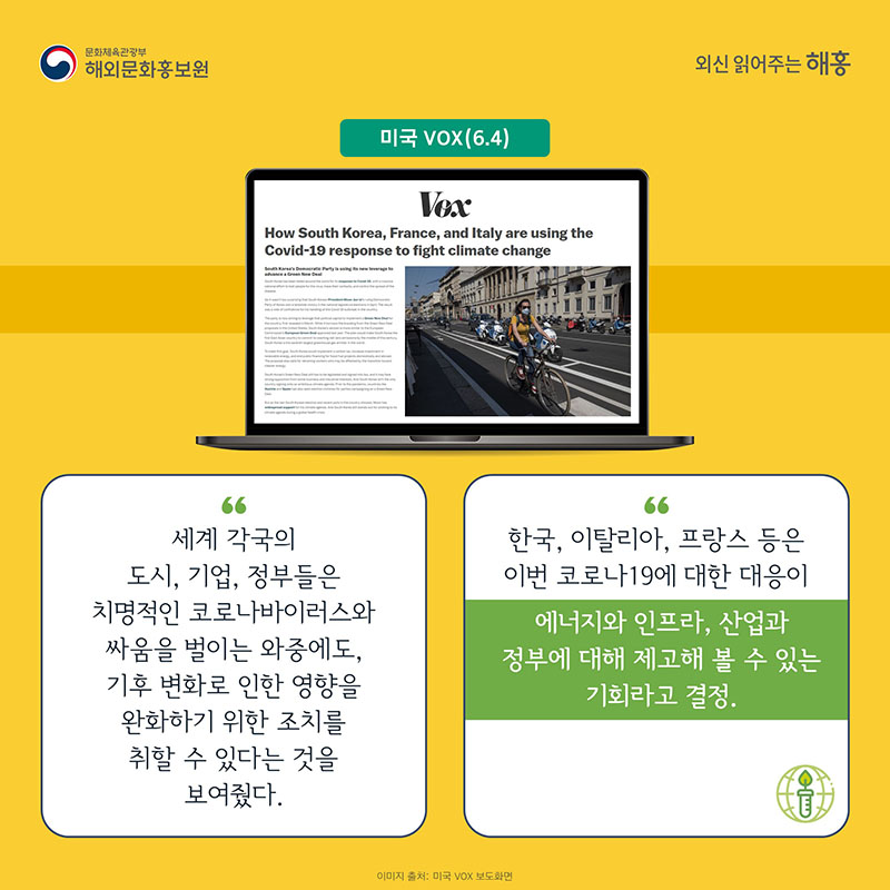 미국 VOX(6.4) 세계 각국의 도시, 기업, 정부들은 치명적인 코로나바이러스와 싸움을 벌이는 와중에도, 기후 변화로 인한 영향을 완화하기 위한 조치를 취할 수 있다는 것을 보여줬다. 한국, 이탈리아, 프랑스 등은 이번 코로나19에 대한 대응이 에너지와 인프라, 산업과 정부에 대해 제고해 볼 수 있는 기회라고 결정. 기사 출처: 미국 Forbes(4.16) '코로나19 회복 위해 유럽연합식 그린딜 수용하는 한국'