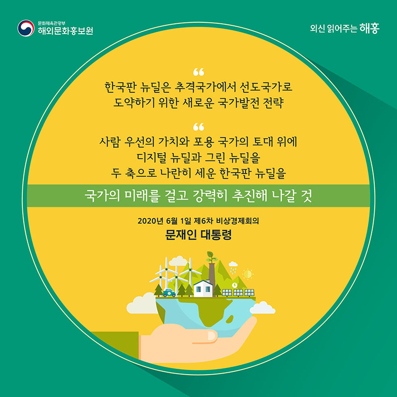 '한국판 뉴딜은 추격국가에서 선도국가로 도약하기 위한 새로운 국가발전 전략' '사람 우선의 가치와 포용 국가의 토대 위에 디지털 뉴딜과 그린 뉴딜을 두 축으로 나란히 세운 한국판 뉴딜을 국가의 미래를 걸고 강력히 추진해 나갈 것' 6월 1일 제6차 비상경제회의 문재인 대통령 발언 중 문화체육관광부 해외문화홍보원