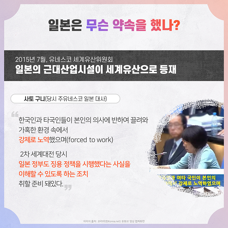 일본은 무슨 약속을 했나? 2015년 7월, 유네스코 세계유산위원회 일본의 근대산업시설이 세계유산으로 등재 사토 구니 당시 주유네스코 일본 대사 '한국인과 타국인들이 본인의 의사에 반하여 끌려와 가혹한 환경 속에서 강제로 노역했으며(forced to work), 2차 세계대전 당시 일본 정부도 징용 정책을 시행했다는 사실을 이해할 수 있도록 하는 조치 취할 준비 돼있다.'