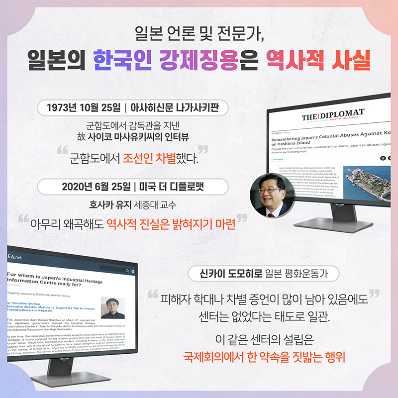 일본 언론 및 전문가, '일본의 한국인 강제징용은 역사적 사실' 1973년 10월 25일 아사히신문 나가사키판 군함도에서 감독관을 지낸 고사코 마사유키 인터뷰, '군함도에서 조선인 차별했다' 호사카 유지 세종대 교수 미국 더 디플로맷(6.25) '아무리 왜곡해도 역사적 진실은 밝혀지기 마련' 신카이 도모히로 (일본 평화운동가) '피해자 학대나 차별 증언이 많이 남아 있음에도 센터는 없었다는 태도로 일관. 이 같은 센터의 설립은 국제회의에서 한 약속을 짓밟는 행위'