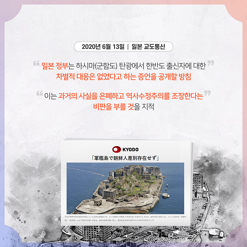 일본 교도통신(6.13) '일본 정부는 하시마(군함도) 탄광에서 한반도 출신자에 대한 차별적 대응은 없었다고 하는 증언을 공개할 방침' '이는 과거의 사실을 은폐하고 역사수정주의를 조장한다는 비판을 부를 것' 지적