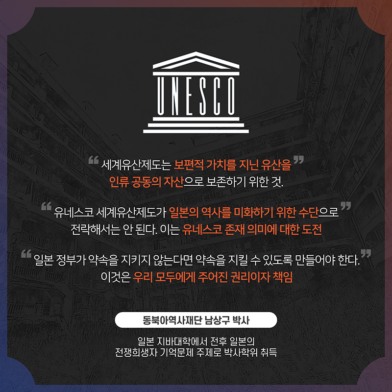 '세계유산제도는 보편적 가치를 지닌 유산을 인류 공동의 자산으로 보존하기 위한 것.' '유네스코 세계유산제도가 일본의 역사를 미화하기 위한 수단으로 전락해서는 안 된다. 이는 유네스코 존재 의미에 대한 도전' '일본 정부가 약속을 지키지 않는다면 약속을 지킬 수 있도록 만들어야 한다. 이것은 우리 모두에게 주어진 권리이자 책임' 동북아역사재단 남상구 박사 (일본 지바대학에서 전후 일본의 전쟁희생자 기억문제 주제로 박사학위 취득)