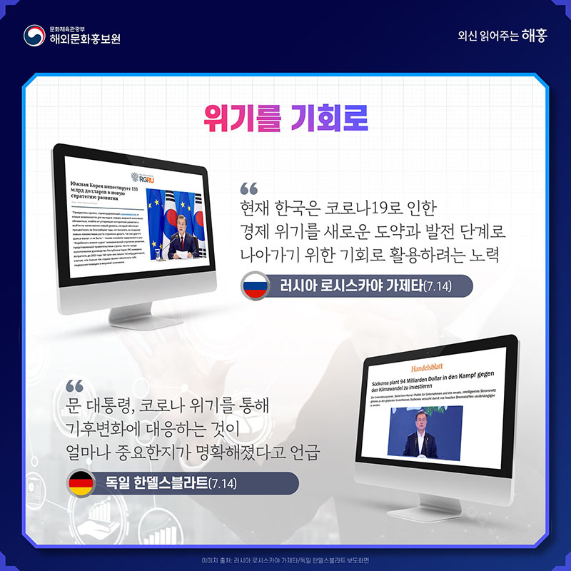 위기를 기회로 현재 한국은 코로나19로 인한 경제 위기를 새로운 도약과 발전 단계로 나아가기 위한 기회로 활용하려는 노력 러시아 로시스카야 가제타(7.14) 문 대통령, 코로나 위기를 통해 기후변화에 대응하는 것이 얼마나 중요한지가 명확해졌다고 언급 독일 한델스블라트(7.14)