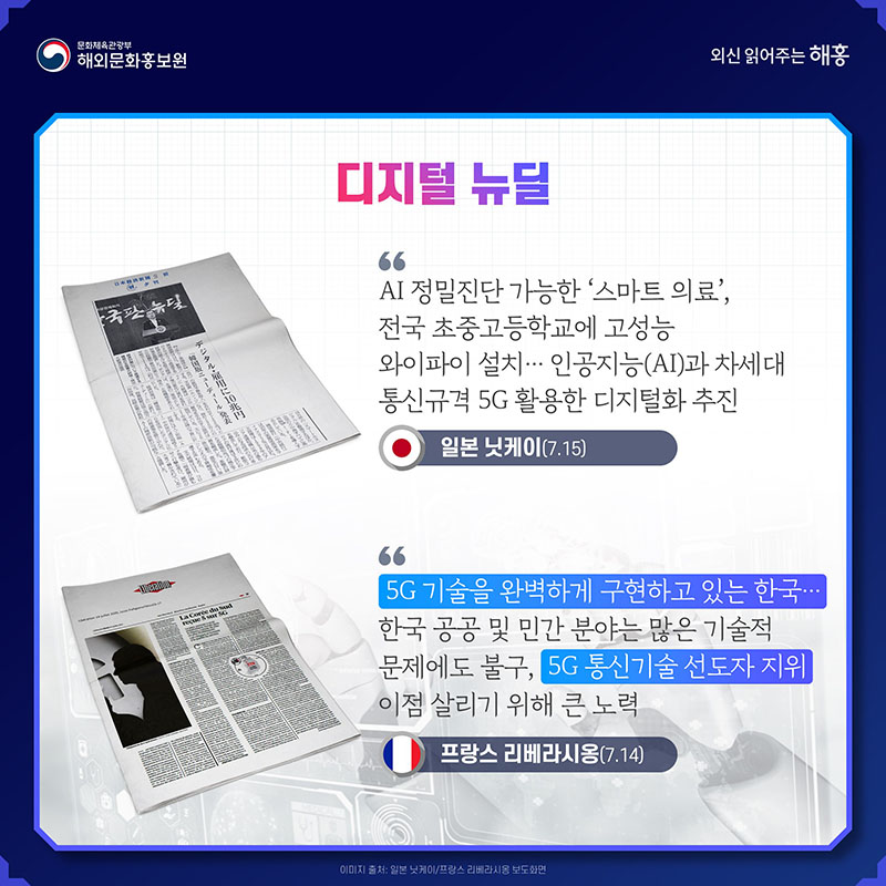 디지털 뉴딜 AI 정밀진단 가능한 '스마트 의료', 전국 초중고등학교에 고성능 와이파이 설치… 인공지능(AI)과 차세대 통신규격 5G 활용한 디지털화 추진 일본 닛케이(7.15) 5G 기술을 완벽하게 구현하고 있는 한국… 한국 공공 및 민간 분야는 많은 기술적 문제에도 불구, 5G 통신기술 선도자 지위 이점 살리기 위해 큰 노력 프랑스 리베라시옹(7.14)