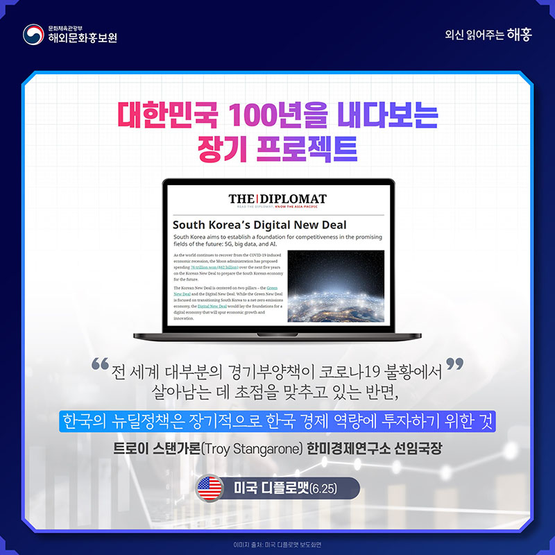 대한민국 100년을 내다보는 장기 프로젝트 '전 세계 대부분의 경기부양책이 코로나19 불황에서 살아남는 데 초점을 맞추고 있는 반면, 한국의 뉴딜정책은 장기적으로 한국 경제 역량에 투자하기 위한 것' 트로이 스탠가론(Troy Stangarone) 한미경제연구소 선임국장 미국 디플로맷(6.25)
