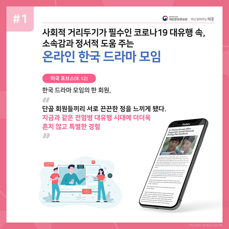 사회적 거리두기가 필수인 코로나19 대유행 속, 소속감과 정서적 도움 주는 온라인 한국 드라마 모임 미국 포브스(8.12) 한국 드라마 모임의 한 회원, '단골 회원들끼리 서로 끈끈한 정을 느끼게 됐다. 지금과 같은 전염병 대유행 시대에 더더욱 흔치 않고 특별한 경험'