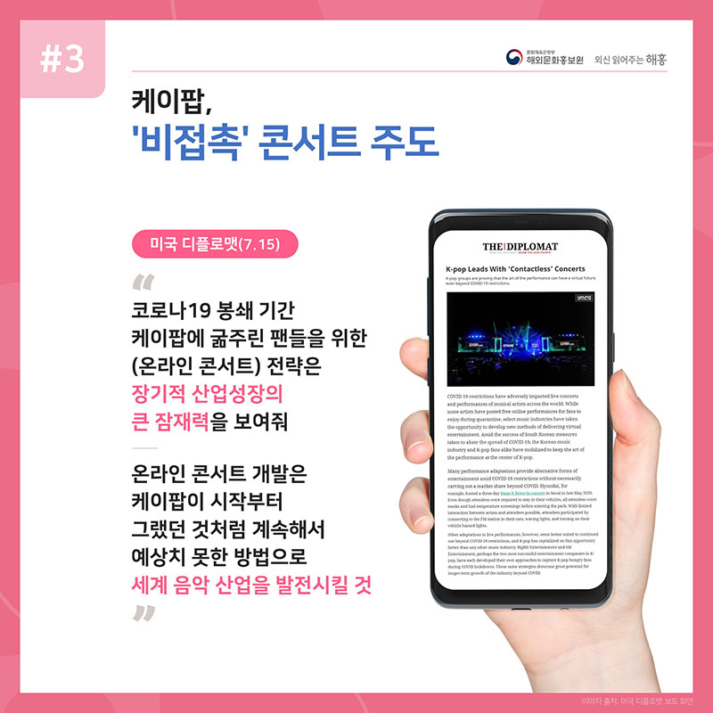 케이팝, '비접촉' 콘서트 주도 미국 디플로맷(7.15) 코로나19 봉쇄 기간 케이팝에 굶주린 팬들을 위한 (온라인 콘서트) 전략은 장기적 산업성장의 큰 잠재력을 보여줘 온라인 콘서트 개발은 케이팝이 시작부터 그랬던 것처럼 계속해서 예상치 못한 방법으로 세계 음악 산업을 발전시킬 것