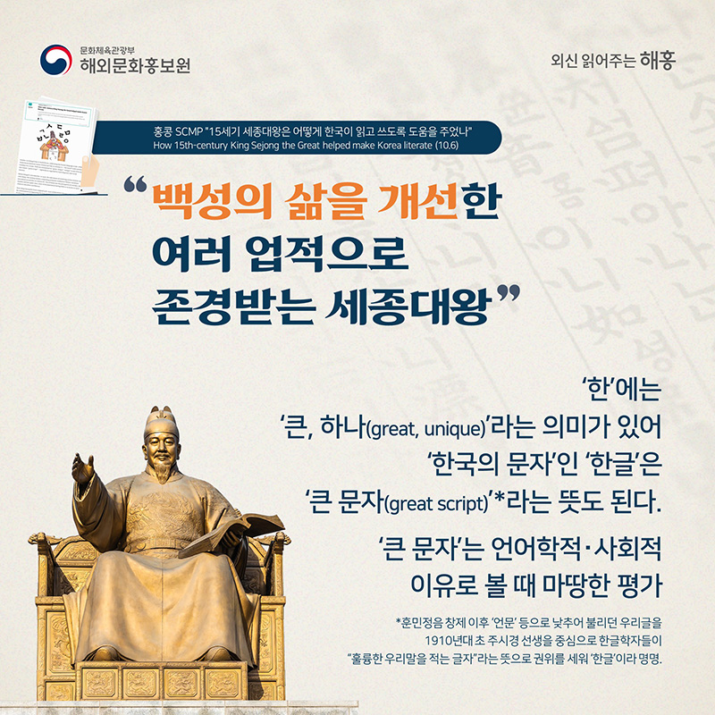 백성의 삶을 개선한 여러 업적으로 존경받는 세종대왕 '한'에는 '큰, 하나(great, unique)'라는 의미가 있어 '한국의 문자'인 '한글'은 ‘큰 문자(great script)'*라는 뜻도 된다. '큰 문자'는 언어학적‧사회적 이유로 볼 때 마땅한 평가 *훈민정음 창제 이후 '언문' 등으로 낮추어 불리던 우리글을 1910년대 초 주시경 선생을 중심으