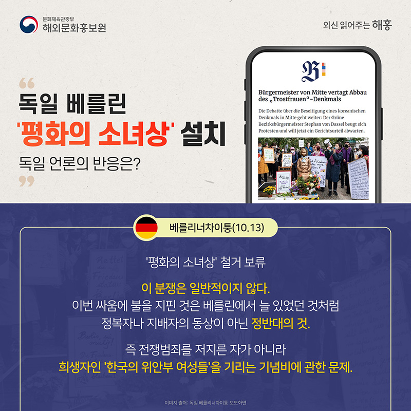 독일 베를린 '평화의 소녀상' 설치 독일 언론의 반응은? 베를리너 차이퉁(10.13) '평화의 소녀상' 철거 보류 이 분쟁은 일반적이지 않다. 이번 싸움에 불을 지핀 것은 베를린에서 늘 있었던 것처럼 정복자나 지배자의 동상이 아닌 정반대의 것. 즉 전쟁범죄를 저지를 자가 아니라 희생자인 ‘한국의 위안부 여성들’을 기리는 기념비에 관한 문제.