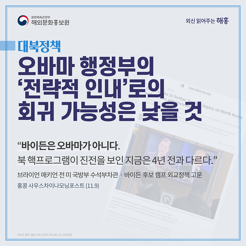 (대북정책) 오바마 행정부의 ‘전략적 인내’로의 회귀 가능성은 낮을 것 (홍콩 사우스차이나모닝포스트) '바이든은 오바마가 아니다. 북 핵프로그램이 진전을 보인 지금은 4년 전과 다르다.' 브라이언 매키언 전 미 국방부 수석부차관‧바이든 후보 캠프 외교정책 고문(11.9) 