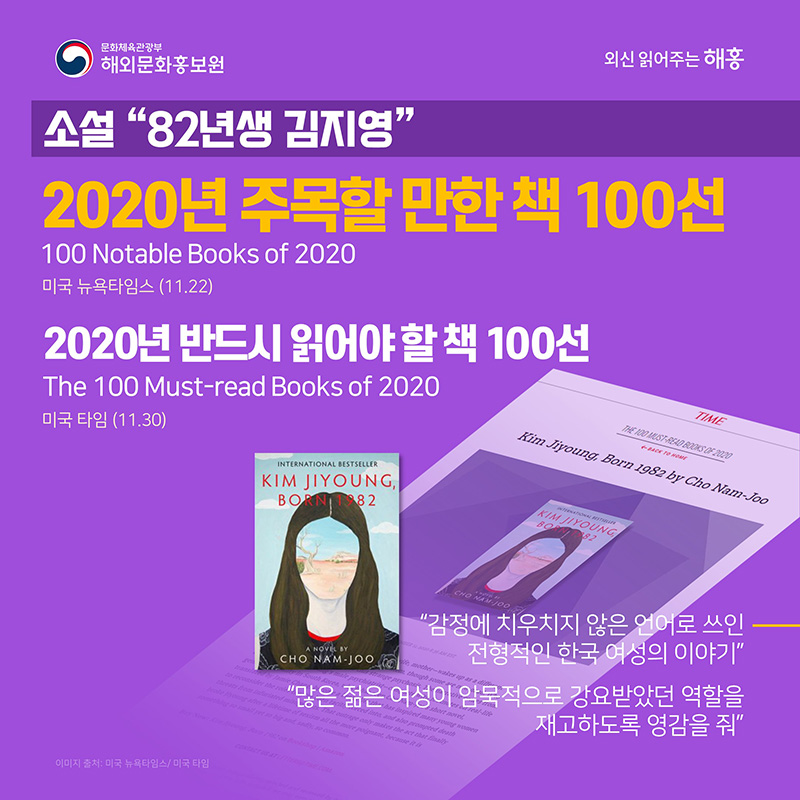 소설 '82년생 김지영' 미국 뉴욕타임스(11.22) 2020년 주목할 만한 책 100선 100 Notable Books of 2020 미국 타임(11.30) 2020년 반드시 읽어야 할 책 100선 The 100 Must-read Books of 2020 '감정에 치우치지 않은 언어로 쓰인 전형적인 한국 여성의 이야기' '많은 젊은 여성이 암묵적으로 강요