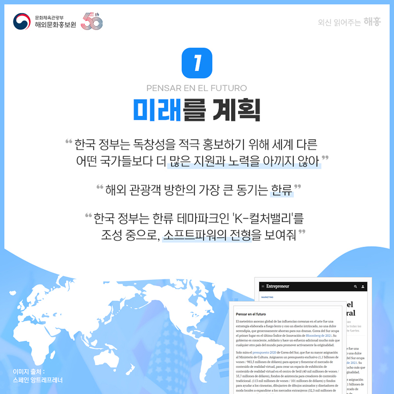 미래를 계획 Pensar en el futuro '한국 정부는 독창성을 적극 홍보하기 위해 세계 다른 어떤 국가들보다 더 많은 지원과 노력을 아끼지 않아' '해외 관광객 방한의 가장 큰 동기는 한류' '한국 정부는 한류 테마파크인 'K-컬처밸리'를 조성 중으로, 소프트파워의 전형을 보여줘'