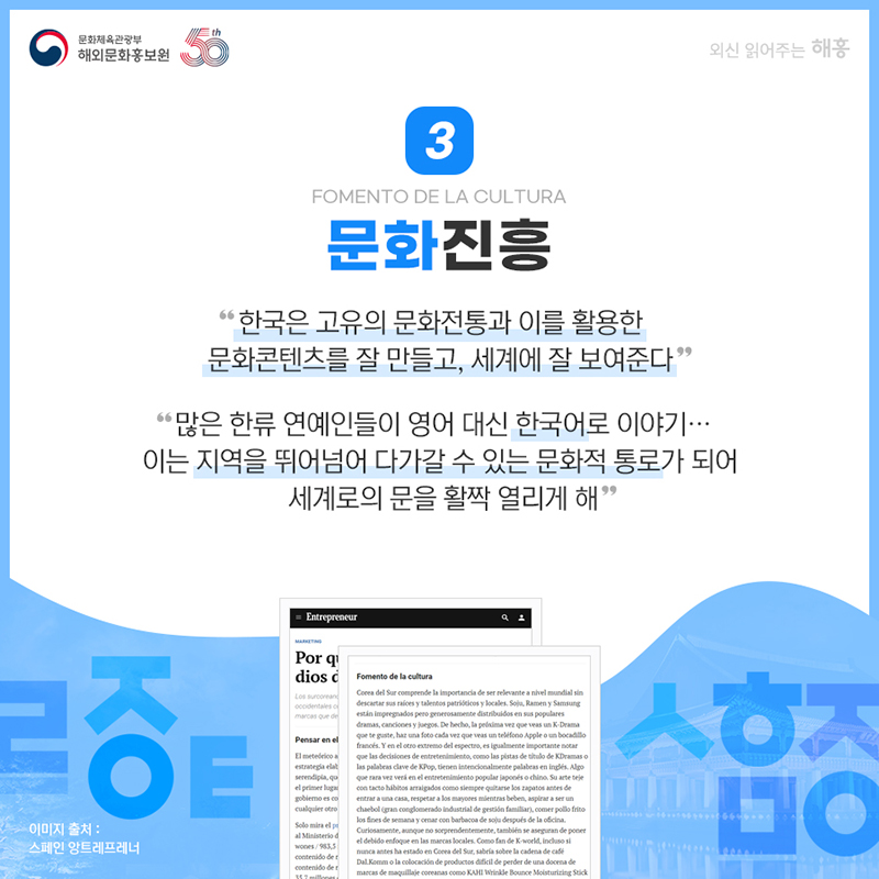 문화진흥 Fomento de la cultura 한국은 고유의 문화전통과 이를 활용한 문화콘텐츠를 잘 만들고, 세계에 잘 보여준다' '많은 한류 연예인들이 영어 대신 한국어로 이야기… 이는 지역을 뛰어넘어 다가갈 수 있는 문화적 통로가 되어 세계로의 문을 활짝 열리게 해'