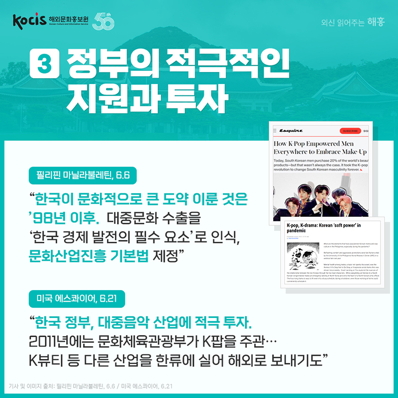 정부의 적극적인 지원과 투자. '한국이 문화적으로 큰 도약 이룬 것은 ’98년 이후. 대중문화 수출을 ‘한국 경제 발전의 필수 요소’로 인식, 문화산업진흥 기본법 제정' 필리핀 마닐라불레틴, 6.6 '한국 정부, 대중음악 산업에 적극 투자. 2011년에는 문화체육관광부가 K팝을 주관…K뷰티 등 다른 산업을 한류에 실어 해외로 보내기도' 미국 에스콰이어, 6