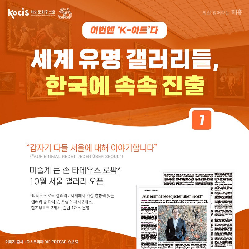 이번엔 ‘K-아트’다 세계 유명 갤러리들, 한국에 속속 진출 “갑자기 다들 서울에 대해 이야기합니다” (”AUF EINMAL REDET JEDER ÜBER SEOUL”) 미술계 큰 손 타데우스 로팍*  10월 서울 갤러리 오픈 *타데우스 로팍 갤러리 : 세계에서 가장 영향력 있는 갤러리 중 하나로, 프랑스 파리 2개소, 찰츠부르크 2개소, 런던 1개소 운영