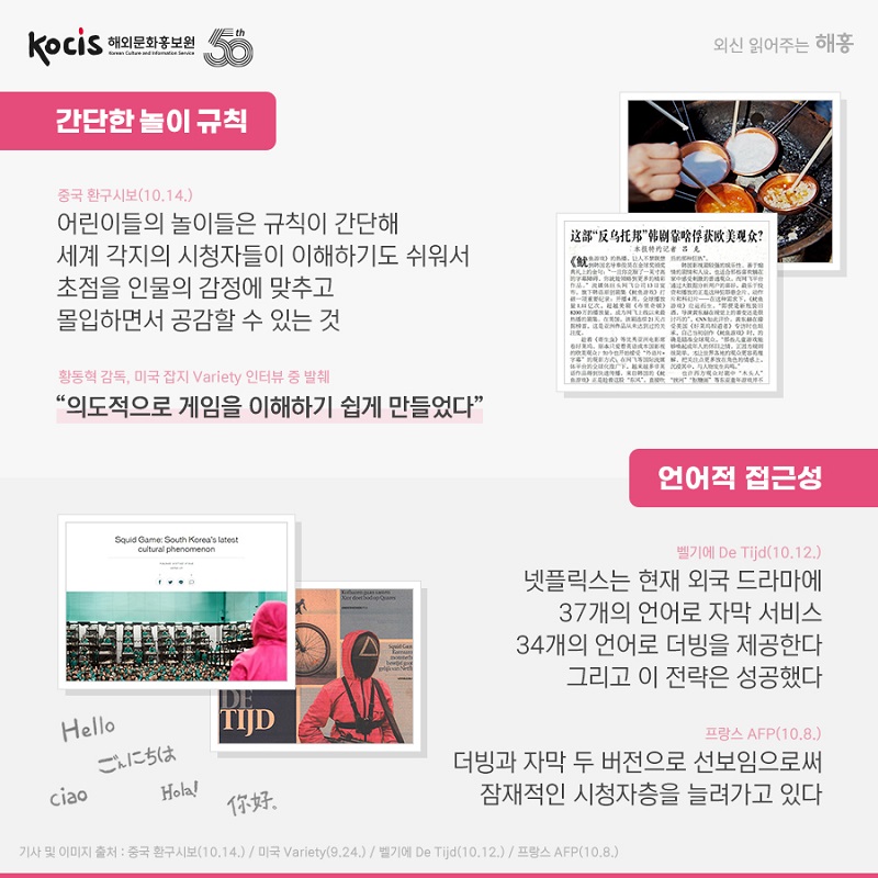 간단한 놀이 규칙 중국 환구시보(10.14.) 어린이들의 놀이들은 규칙이 간단해 세계 각지의 시청자들이 이해하기도 쉬워서 초점을 인물의 감정에 맞추고 몰입하면서 공감할 수 있는 것 황동혁 감독, 미국 잡지 Variety 인터뷰 중 발췌 “의도적으로 게임을 이해하기 쉽게 만들었다” 언어적 접근성 벨기에 De Tijd (10.12.) 넷플릭스는 현재 외국 드라마에 37개의 언어로 자막 서비스34개의 언어로 더빙을 제공한다. 그리고 이 전략은 성공했다 프랑스 AFP (10.8.) 더빙과 자막 두 버전으로 선보임으로써 잠재적인 시청자층을 늘려가고 있다