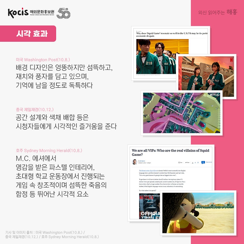  시각 효과 미국 Washington Post (10.8.) 배경 디자인은 엉뚱하지만 섬뜩하고, 재치와 풍자를 담고 있으며, 기억에 남을 정도로 독특하다 중국 제일재경 (10.12.) 공간 설계와 색채 배합 등은 시청자들에게 시각적인 즐거움을 준다 호주 Sydney Morning Herald (10.8.) M.C. 에셔에서 영감을 받은 파스텔 인테리어, 초대형 학교 운동장에서 진행되는 게임 속 창조적이며 섬뜩한 죽음의 함정 등 뛰어난 시각적 요소