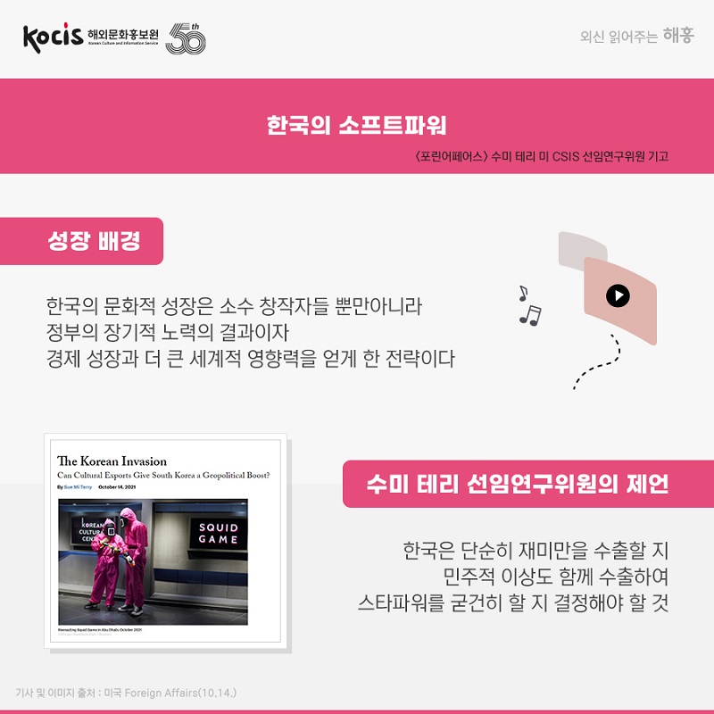  한국의 소프트파워 <포린어페어스> 수미 테리 미 CSIS 선임연구위원 기고 성장 배경 한국의 문화적 성장은 소수 창작자들 뿐만아니라 정부의 장기적 노력의 결과이자 경제 성장과 더 큰 세계적 영향력을 얻게 한 전략이다 수미 테리 선임연구위원의 제언 한국은 단순히 재미만을 수출할 지 민주적 이상도 함께 수출하여 스타파워를 굳건히 할 지 결정해야 할 것 