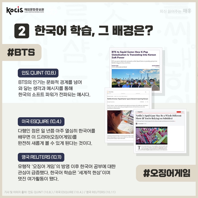 2 한국어 학습, 그 배경은? #BTS 인도 Quint (10.8.) BTS의 인기는 문화적 경계를 넘어 와 닿는 생각과 메시지를 통해 한국의 소프트 파워가 전파되는 예시다. 미국 Esquire (10.4.) 다행인 점은 일 년쯤 아주 열심히 한국어를 배우면 이 드라마(오징어 게임)를 완전히 새롭게 볼 수 있게 된다는 것이다. 영국 Reuters (10.11) 유행작 ’오징어 게임‘의 방영 이후 한국어 공부에 대한 관심이 급증했다. 한국어 학습은 ‘세계적 현상“이며  멋진 여가활동이 됐다. #오징어게임