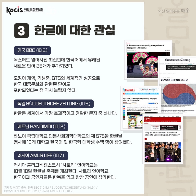 #4 3 한글에 대한 관심 영국 BBC (10.5.) 옥스퍼드 영어사전 최신편에 한국어에서 유래된 새로운 단어 26개가 추가되었다. 오징어 게임, 기생충, BTS의 세계적인 성공으로 한국 대중문화와 관련된 단어도 포함되었다는 점 역시 놀랍지 않다. 독일 Süddeutsche Zeitung (10.9.) 한글은 세계에서 가장 효과적이고 명확한 문자 중 하나다. 베트남 Hanoimoi (10.12.) 하노이 국립대학교 인문사회과학대학교의 제 575돌 한글날 행사에 13개 대학교 한국어 및 한국학 대학생 수백 명이 참여했다. 러시아 AMUR LIFE (10.7.) 러시아 블라고베셴스크시 ‘사토리’ 언어학교는 10월 10일 한글날 축제를 개최한다. 사토리 언어학교 한국어과 공연자들은 한복을 입고 합창 공연에 참가한다. 