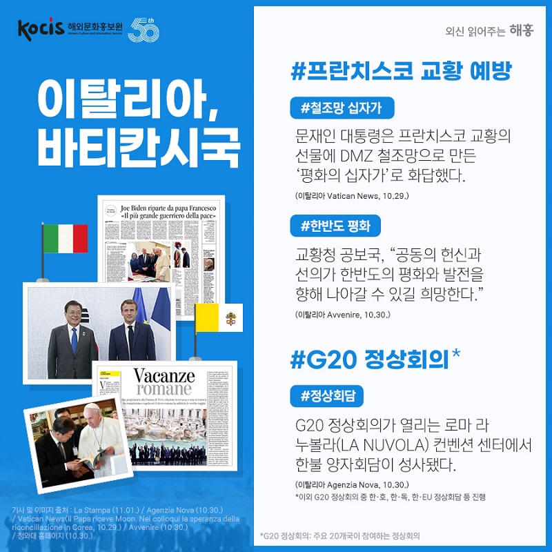 이탈리아,바티칸시국 G20 #정상회담 #김정숙 여사 G20 배우자 프로그램 프란치스코 교황 예방 #철조망 십자가 문재인 대통령은 프란치스코 교황의 선물에 DMZ 철조망으로 만든 ‘평화의 십자가’로 화답했다. (이탈리아 Vatican News, 10.29.) #한반도 평화 교황청 공보국, “공동의 헌신과 선의가 한반도의 평화와 발전을 향해 나아갈 수 있길 희망한다.” (이탈리아 Avvenire, 10.30.) *G20 정상회의: 주요 20개국이 참여하는 정상회의