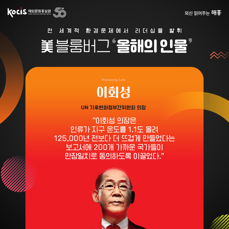 美 블룸버그 ‘올해의 인물’ 전 세계적 환경문제에서 리더십을 발휘 이회성 Hoesung Lee UN 기후변화정부간위원회 의장 “이회성 의장은 인류가 지구 온도를 1.1도 올려 125,000년 전보다 더 뜨겁게 만들었다는 보고서에 200개 가까운 국가들이 만장일치로 동의하도록 이끌었다.”
