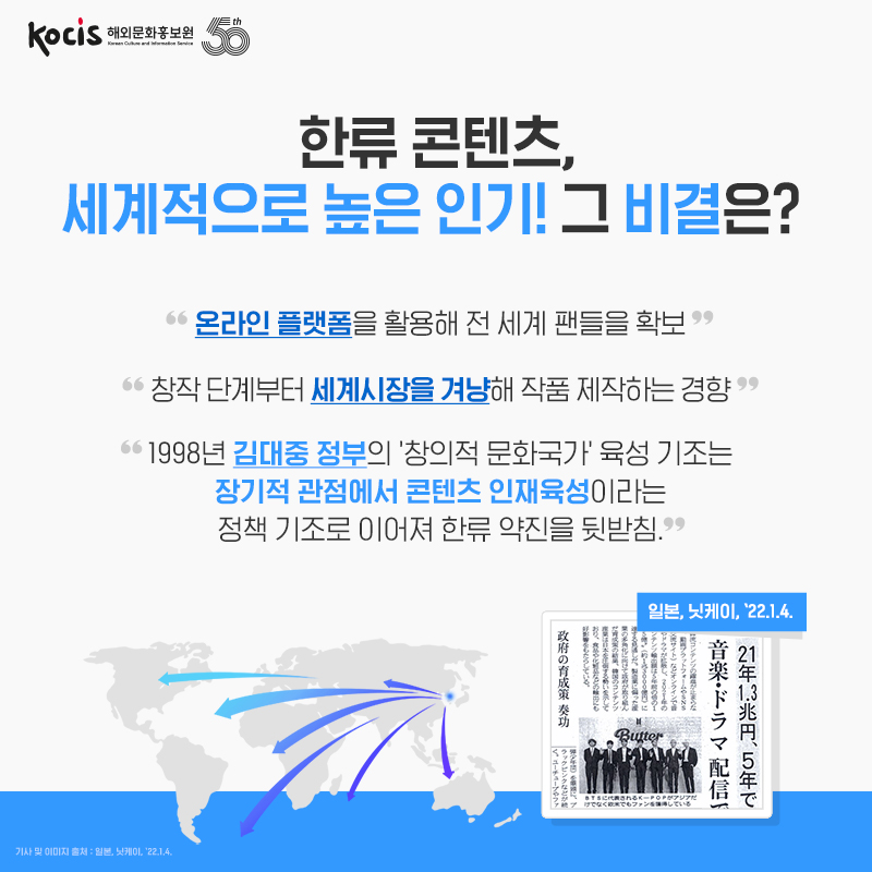 한류 콘텐츠, 세계적으로 높은 인기! 그 비결은? "온라인 플랫폼을 활용해 전 세계 팬들을 확보" "창작 단계부터 세계시장을 겨냥해 작품 제작하는 경향" "1998년 김대중 정부의 창의적 문화국가' 육성 기조는 장기적 관점에서 콘텐츠 인재육성이라는 정책 기조로 이어져 한류 약진을 뒷받침." 일본, 닛케이, '22.1.4.