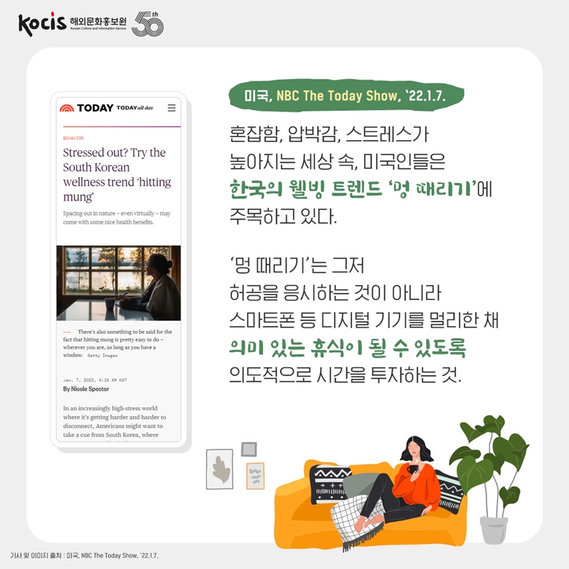 미국, NBC The Today Show, ’22.1.7. 혼잡함, 압박감, 스트레스가 높아지는 세상 속, 미국인들은 한국의 웰빙 트렌드 ‘멍 때리기’에 주목하고 있다. ‘멍 때리기’는 그저 허공을 응시하는 것이 아니라 스마트폰 등 디지털 기기를 멀리한 채 의미 있는 휴식이 될 수 있도록 의도적으로 시간을 투자하는 것.
