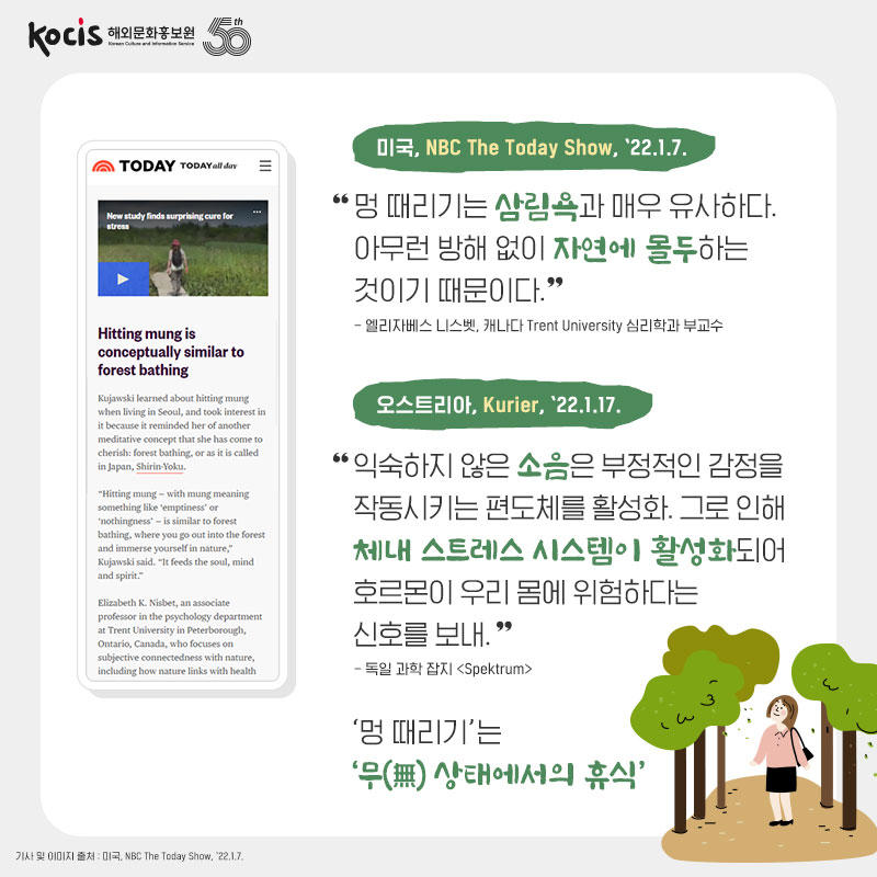 미국, NBC The Today Show, ’22.1.7. “멍 때리기는 삼림욕과 매우 유사하다. 아무런 방해 없이 자연에 몰두하는 것이기 때문이다.“ - 엘리자베스 니스벳, 캐나다 Trent University 심리학과 부교수 오스트리아, Kurier, ’22.1.17. "익숙하지 않은 소음은 부정적인 감정을 작동시키는 편도체를 활성화. 그로 인해 체내 스트레스 시스템이 활성화되어 호르몬이 우리 몸에 위험하다는 신호를 보내." - 독일 과학 잡지 "Spektrum" '멍 때리기'는 '무(無) 상태에서의 휴식'