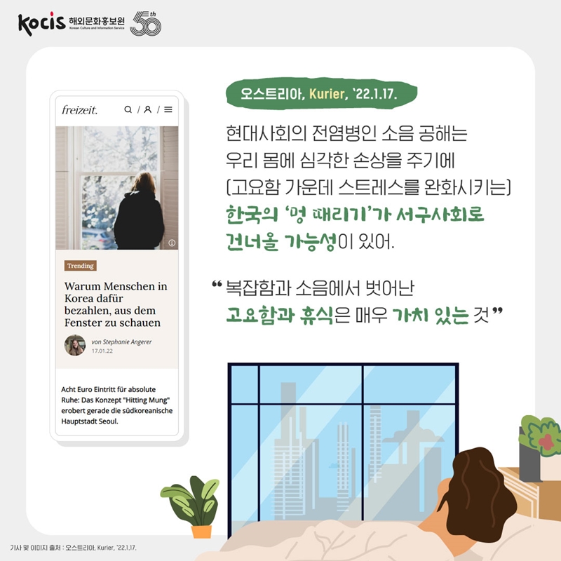오스트리아, Kurier, ’22.1.17. 현대사회의 전염병인 소음 공해는 우리 몸에 심각한 손상을 주기에 (고요함 가운데 스트레스를 완화시키는) 한국의 ‘멍 때리기’가 서구사회로 건너올 가능성이 있어. “복잡함과 소음에서 벗어난 고요함과 휴식은 매우 가치 있는 것.”