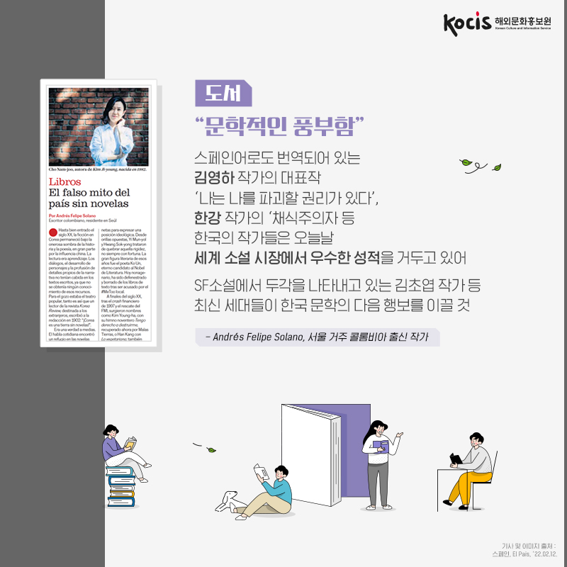 도서 : “문학적인 풍부함” 스페인어로도 번역되어 있는 김영하 작가의 대표작 ‘나는 나를 파괴할 권리가 있다’, 한강 작가의 ‘채식주의자 등 한국의 작가들은 오늘날 세계 소설 시장에서 우수한 성적을 거두고 있어 SF소설에서 두각을 나타내고 있는 김초엽 작가 등 최신 세대들이 한국 문학의 다음 행보를 이끌 것 - Andrés Felipe Solano, 서울 거주 콜롬비아 출신 작가