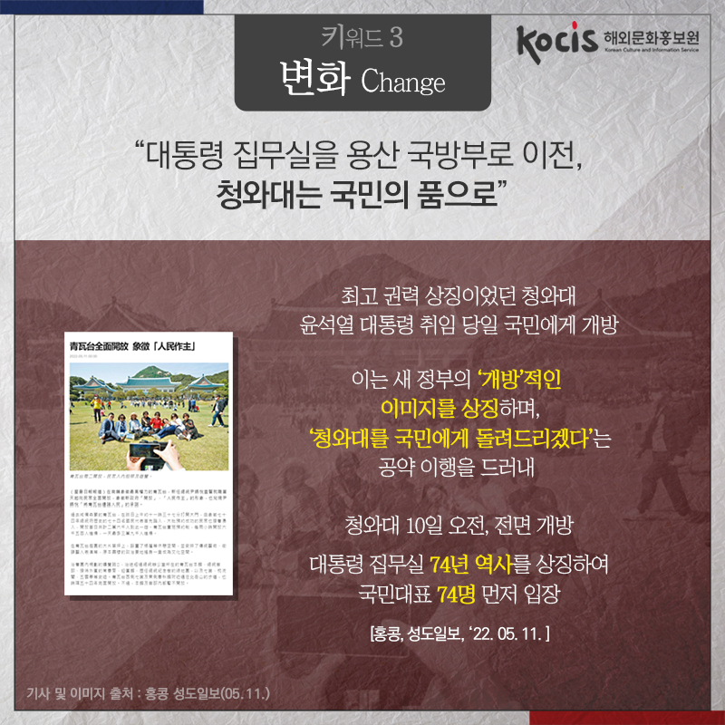 키워드3 변화! '대통령 집무실을 용산 국방부로 이전, 청와대는 국민의 품으로' 최고 권력 상징이였던 청와대 윤석열 대통령 취임 당일 국민에게 개방 이는 새 정부의 '개방'적인 이미지를 상징하며, '청와대를 국민에게 돌려드리겠다'는 공약 이행을 드러내 청와대 10일 오전, 전면 개방 대통령 집무실 74년 역사를 상징하여 국민대표 74명 먼저 입장 - 홍콩, 성도일보, '22. 05. 11.