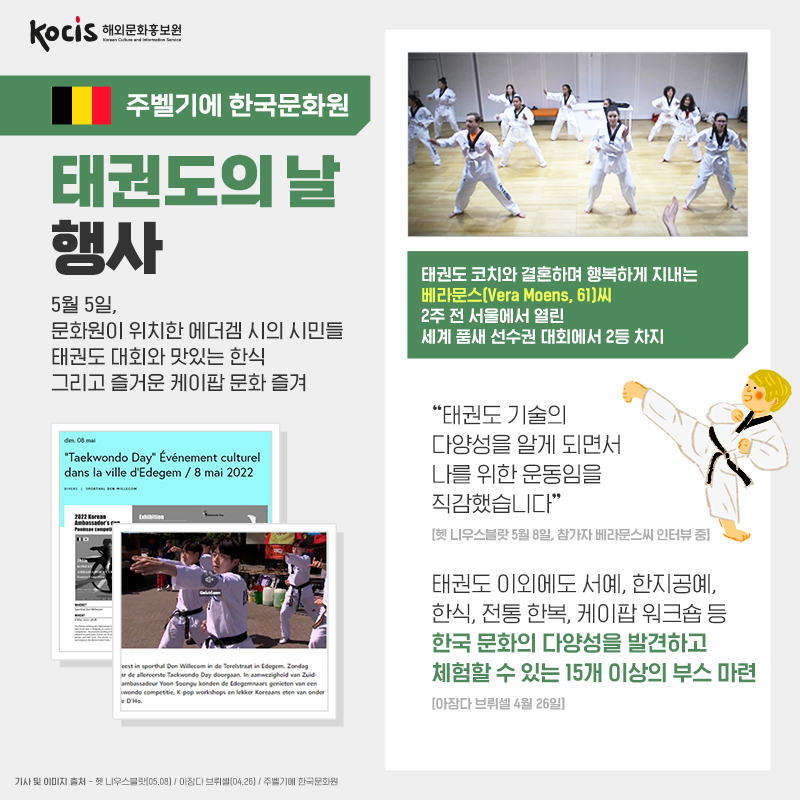 주벨기에 한국문화원 태권도의 날 행사 5월 5일, 문화원이 위치한 에더겜 시의 시민들 태권도 대회와 맛있는 한식 그리고 즐거운 케이팝 문화 즐겨 태권도 코치와 결혼하며 행복하게 지내는 베라문스(Vera Moens, 61) 씨  2주전 서울에서 열린  세계 품새 선수권 대회에서 2등 차지  벨기에 헷 니우스블랏 (05.08) 참가자 베라문스(Vera Moens, 61) 씨 인터뷰 중 “태권도 다양성을 알게 되면서 나를 위한 운동임을 직감했습니다.”    벨기에 아장다 브뤼셀 (04.26) 태권도 이외에도 서예, 한지공예, 한식, 전통 한복, 케이팝 워크숍 등 한국 문화의 다양성을 발견하고 체험할 수 있는 15개 이상의 부스 마련  기사 및 이미지 출처 : 벨기에 헷 니우스블랏(05.08) / 아장다. 브뤼셀(04.26) / 주벨기에 한국문화원
